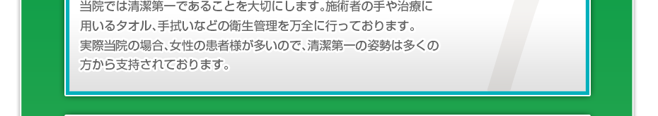 当院では清潔第一であることを大切にします。施術者の手や治療に用いるタオル、手拭いなどの衛生管理を万全に行っております。実際当院の場合、女性の患者様が多いので、清潔第一の姿勢は多くの方から支持されております。