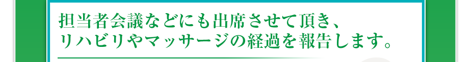 担当者会議などにも出席させて頂き、リハビリやマッサージの経過を報告します。