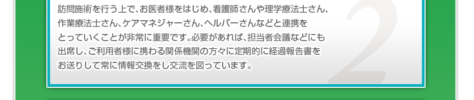 訪問施術を行う上で、お医者様をはじめ、看護師さんや理学療法士さん、作業療法士さん、ケアマネジャーさん、ヘルパーさんなどと連携をとっていくことが非常に重要です。必要があれば、担当者会議などにも出席し、ご利用者様に携わる関係機関の方々に定期的に経過報告書をお送りして常に情報交換をし交流を図っています。