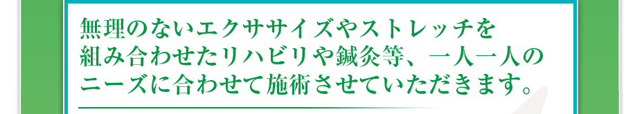 無理のないエクササイズやストレッチを組み合わせたリハビリや鍼灸等、一人一人のニーズに合わせて施術させていただきます。