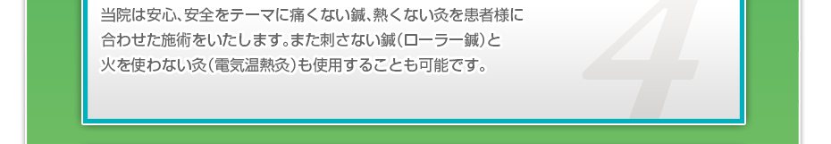 当院は安心、安全をテーマに痛くない鍼、熱くない灸を患者様に合わせた施術をいたします。また刺さない鍼（ローラー鍼）と火を使わない灸（電気温熱灸）も使用することも可能です。