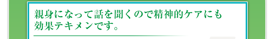 親身になって話を聞くので精神的ケアにも効果テキメンです。