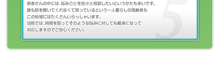 患者さんの中には、悩みごとを色々と相談したいというかたも多いです。誰も話を聞いてくれなくて困っているという一人暮らしの高齢者もこの地域にはたくさんいらっしゃいます。当院では、時間を取ってそのような悩みに対しても親身になって対応しますのでご安心ください。