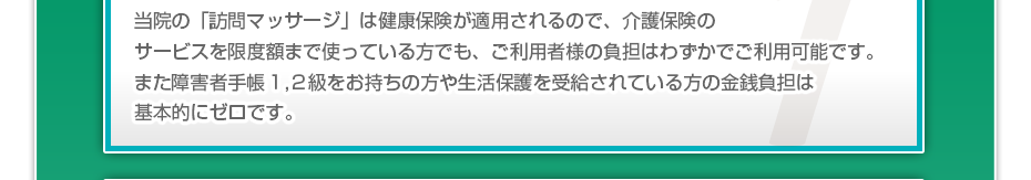 当院の「訪問マッサージは」健康保険が適用されるので、介護保険のサービスを限度額まで使っている方でも、ご利用者様の負担はわずかでご利用可能です。また障害者手帳１,２級をお持ちの方や生活保護を受給されている方の金銭負担は基本的にゼロです。