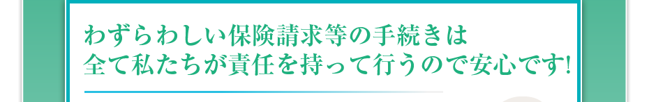 わずらわしい保険請求等の手続きは全て私たちが責任を持って行うので安心です!